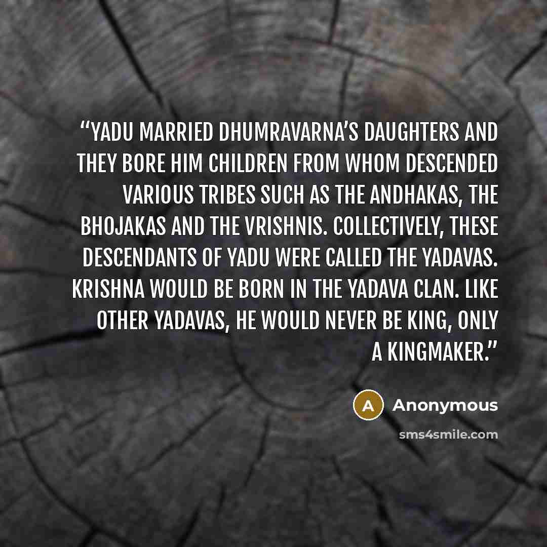 “Yadu married Dhumravarna’s daughters and they bore him children from whom descended various tribes such as the Andhakas, the Bhojakas and the Vrishnis. Collectively, these descendants of Yadu were called the Yadavas. Krishna would be born in the Yadava clan. Like other Yadavas, he would never be…” quote by Anonymous