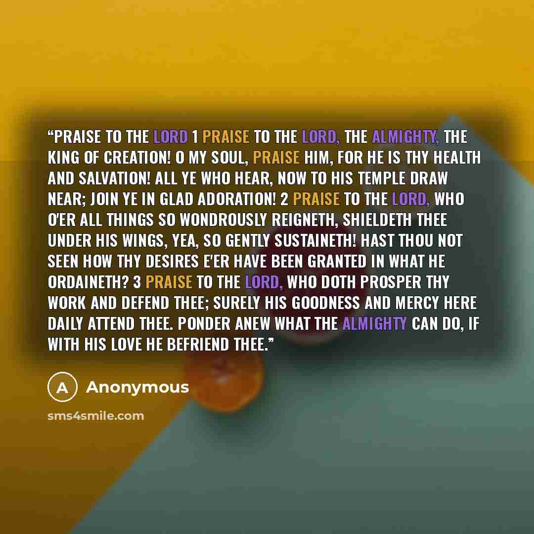 “Praise to the Lord 1 Praise to the Lord, the Almighty, the King of creation! O my soul, praise Him, for He is thy health and salvation! All ye who hear, now to His temple draw near; Join ye in glad adoration! 2 Praise to the Lord, Who o'er all things so wondrously reigneth, Shieldeth thee under…” quote by Anonymous