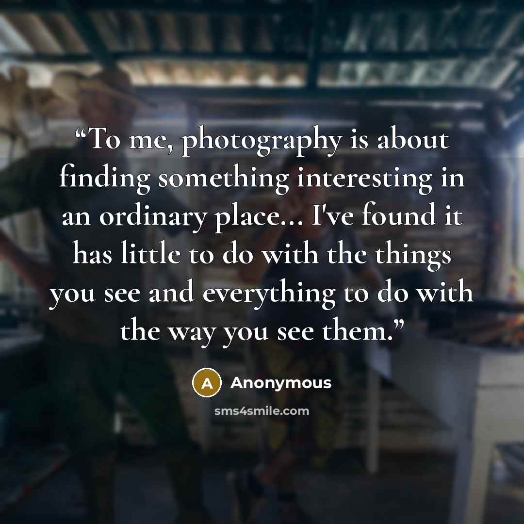 “To me, photography is about finding something interesting in an ordinary place... I've found it has little to do with the things you see and everything to do with the way you see them.” quote by Anonymous