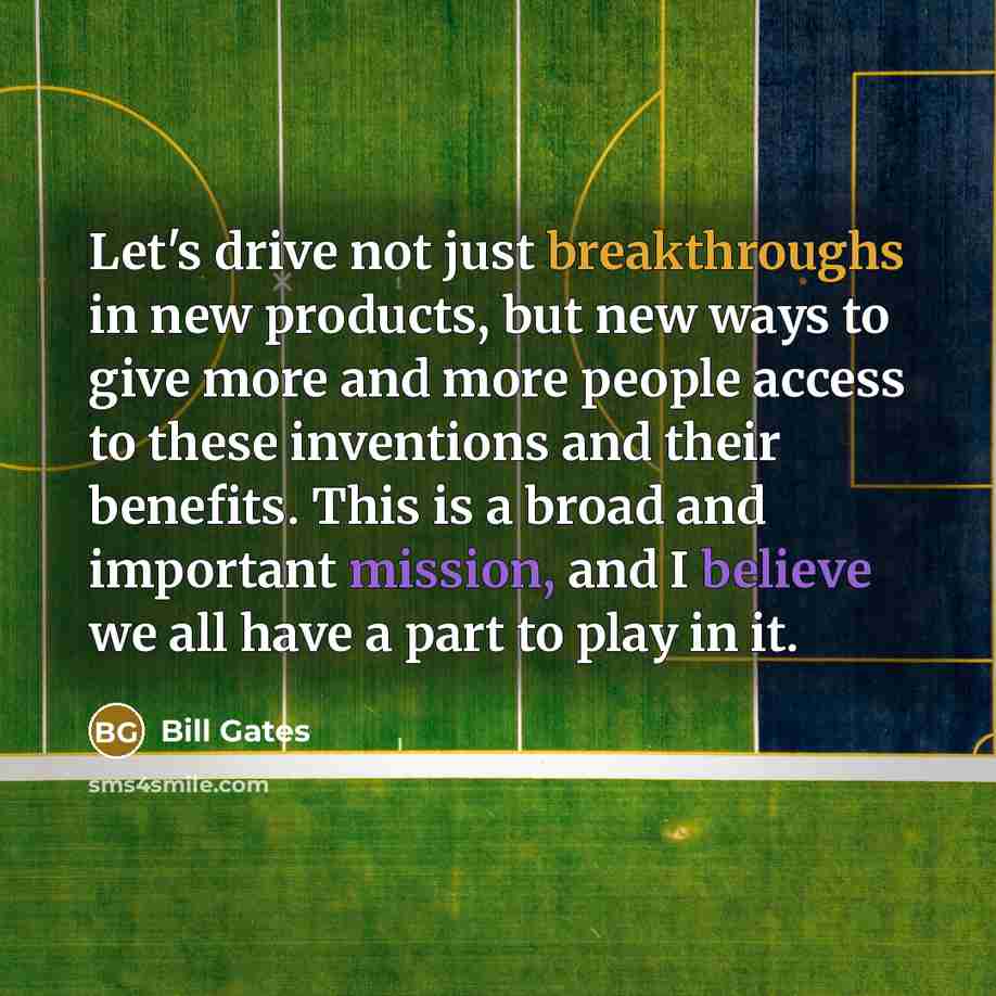 “Let's drive not just breakthroughs in new products, but new ways to give more and more people access to these inventions and their benefits. This is a broad and important mission, and I believe we all have a part to play in it.” quote by Bill Gates