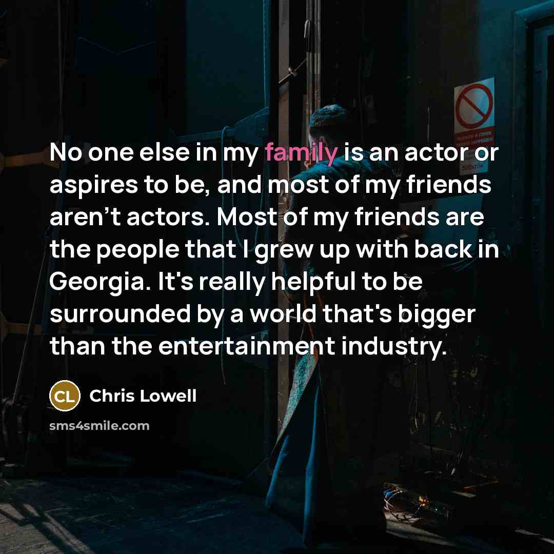 “No one else in my family is an actor or aspires to be, and most of my friends aren't actors. Most of my friends are the people that I grew up with back in Georgia. It's really helpful to be surrounded by a world that's bigger than the entertainment industry.” quote by Chris Lowell