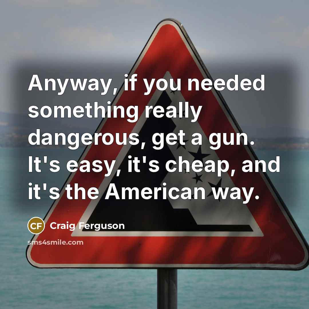 “Anyway, if you needed something really dangerous, get a gun. It's easy, it's cheap, and it's the American way.” quote by Craig Ferguson