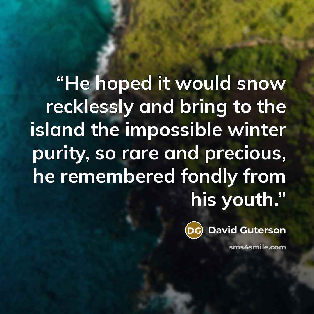 “He hoped it would snow recklessly and bring to the island the impossible winter purity, so rare and precious, he remembered fondly from his youth.” quote by David Guterson