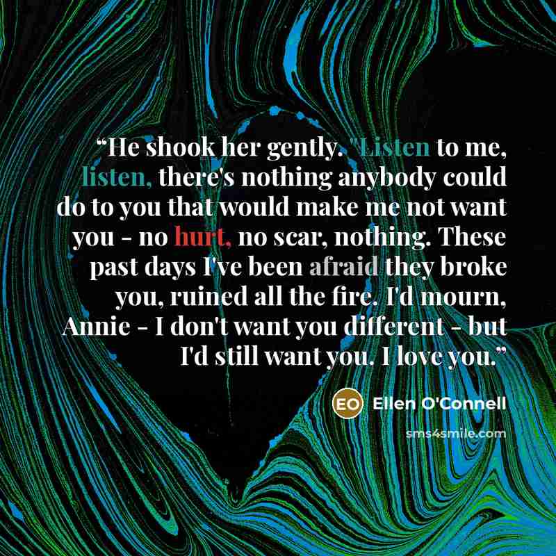 “He shook her gently. "Listen to me, listen, there's nothing anybody could do to you that would make me not want you - no hurt, no scar, nothing. These past days I've been afraid they broke you, ruined all the fire. I'd mourn, Annie - I don't want you different - but I'd still want you. I love you.” quote by Ellen O'Connell