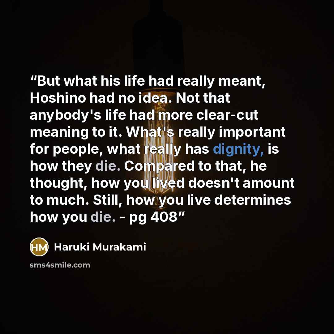 “But what his life had really meant, Hoshino had no idea. Not that anybody's life had more clear-cut meaning to it. What's really important for people, what really has dignity, is how they die. Compared to that, he thought, how you lived doesn't amount to much. Still, how you live determines how…” quote by Haruki Murakami
