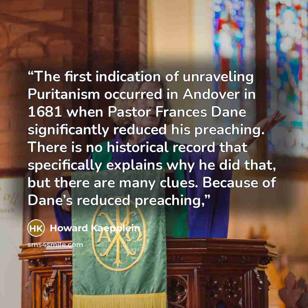 “The first indication of unraveling Puritanism occurred in Andover in 1681 when Pastor Frances Dane significantly reduced his preaching. There is no historical record that specifically explains why he did that, but there are many clues. Because of Dane’s reduced preaching,” quote by Howard Kaepplein