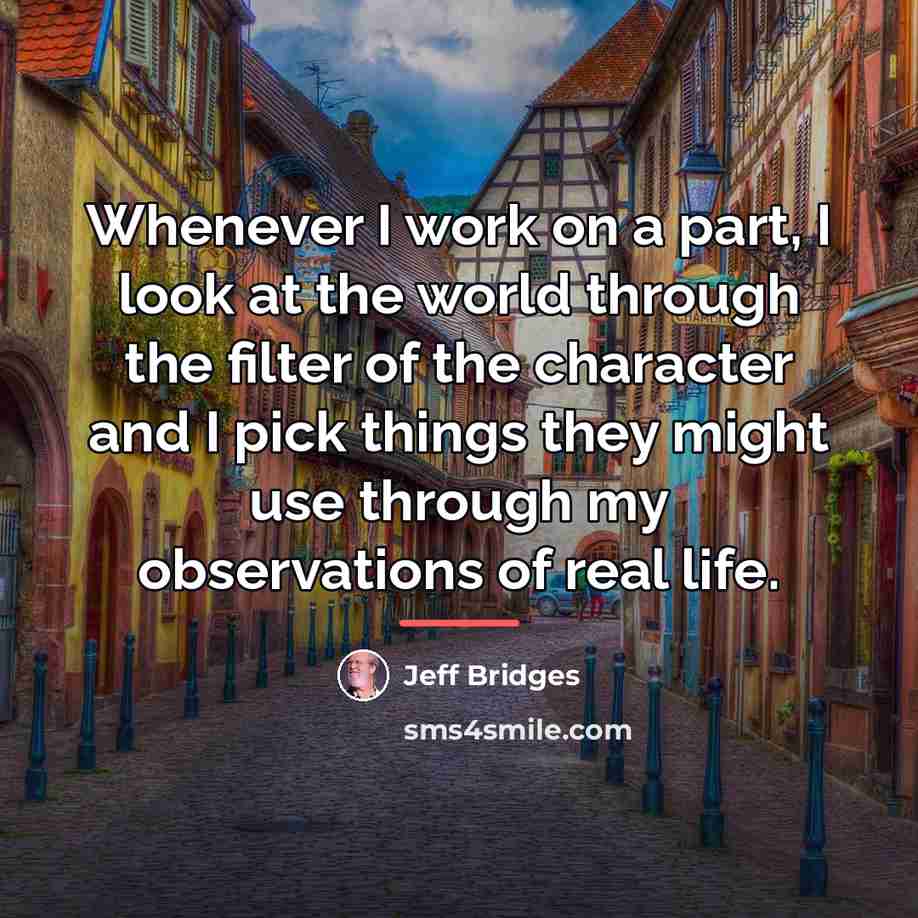 “Whenever I work on a part, I look at the…” quote by Jeff Bridges