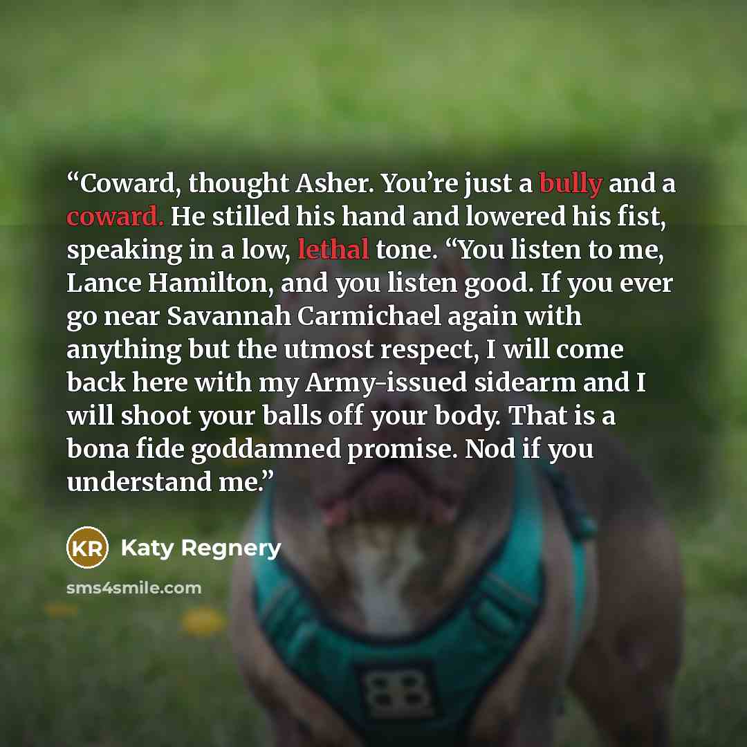 “Coward, thought Asher. You’re just a bully and a coward. He stilled his hand and lowered his fist, speaking in a low, lethal tone. “You listen to me, Lance Hamilton, and you listen good. If you ever go near Savannah Carmichael again with anything but the utmost respect, I will come back here with…” quote by Katy Regnery
