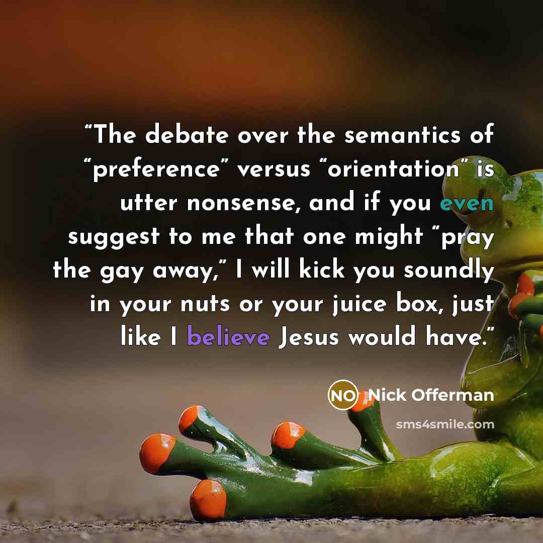 “The debate over the semantics of “preference” versus “orientation” is utter nonsense, and if you even suggest to me that one might “pray the gay away,” I will kick you soundly in your nuts or your juice box, just like I believe Jesus would have.” quote by Nick Offerman