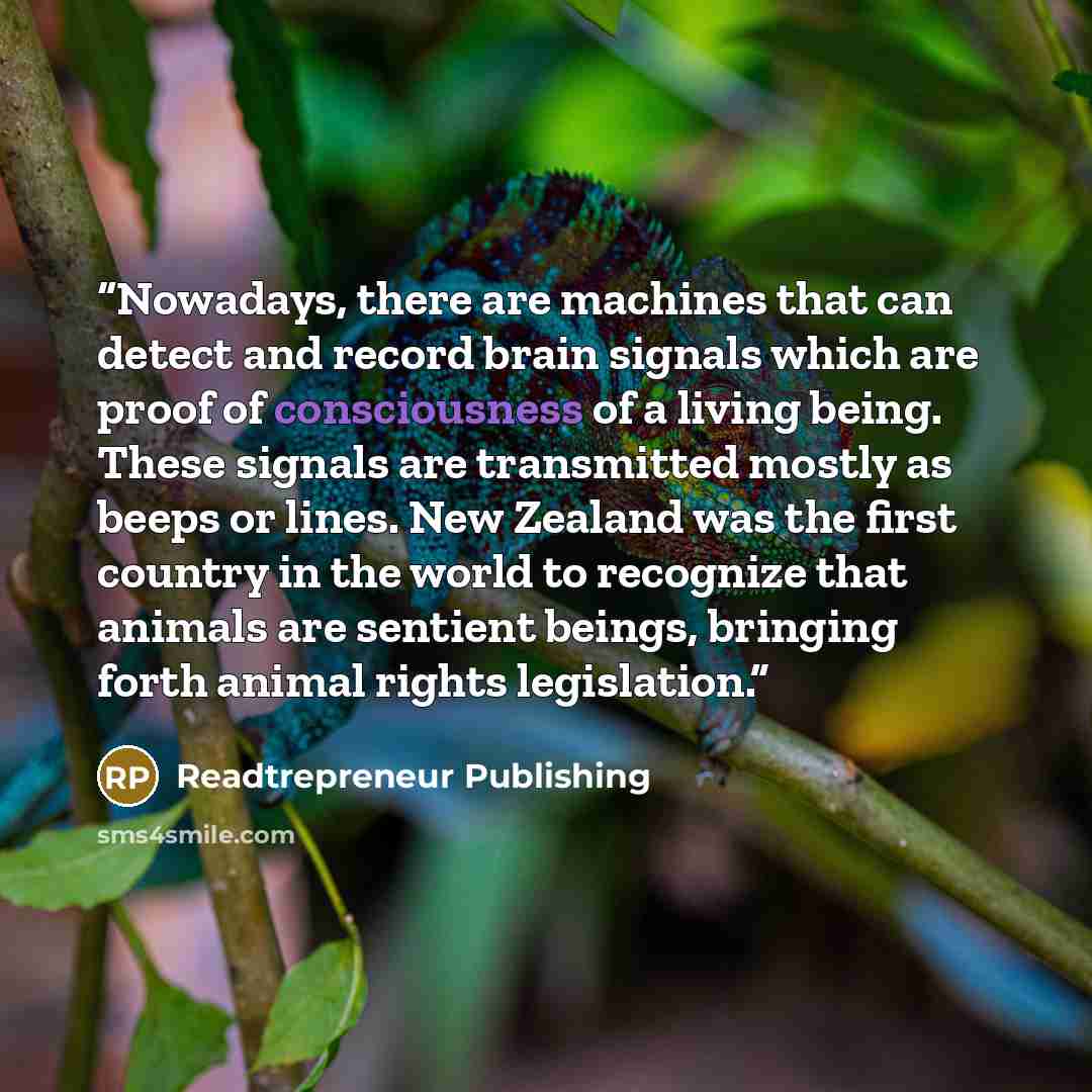 “Nowadays, there are machines that can detect and record brain signals which are proof of consciousness of a living being. These signals are transmitted mostly as beeps or lines. New Zealand was the first country in the world to recognize that animals are sentient beings, bringing forth animal…” quote by Readtrepreneur Publishing
