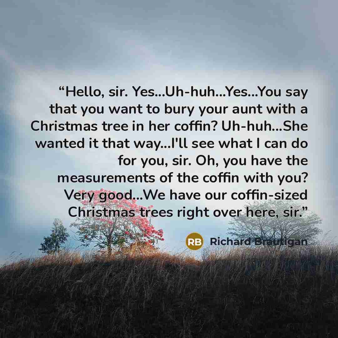 “Hello, sir. Yes...Uh-huh...Yes...You say that you want to bury your aunt with a Christmas tree in her coffin? Uh-huh...She wanted it that way...I'll see what I can do for you, sir. Oh, you have the measurements of the coffin with you? Very good...We have our coffin-sized Christmas trees right over…” quote by Richard Brautigan