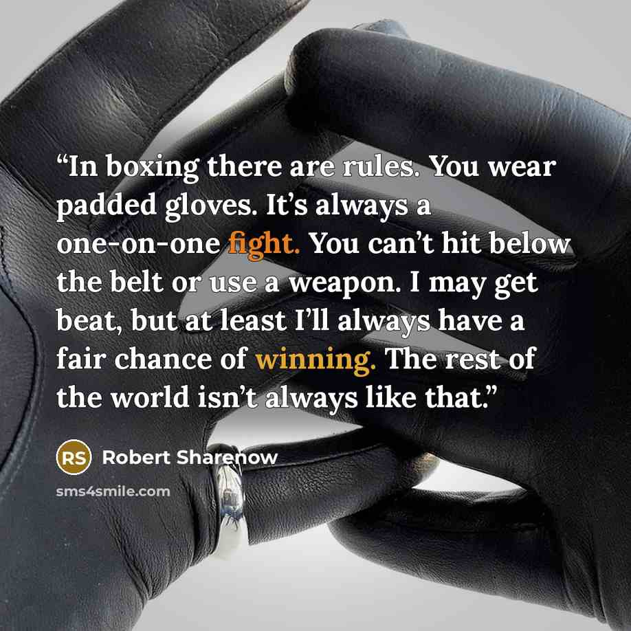 “In boxing there are rules. You wear padded gloves. It’s always a one-on-one fight. You can’t hit below the belt or use a weapon. I may get beat, but at least I’ll always have a fair chance of winning. The rest of the world isn’t always like that.” quote by Robert Sharenow