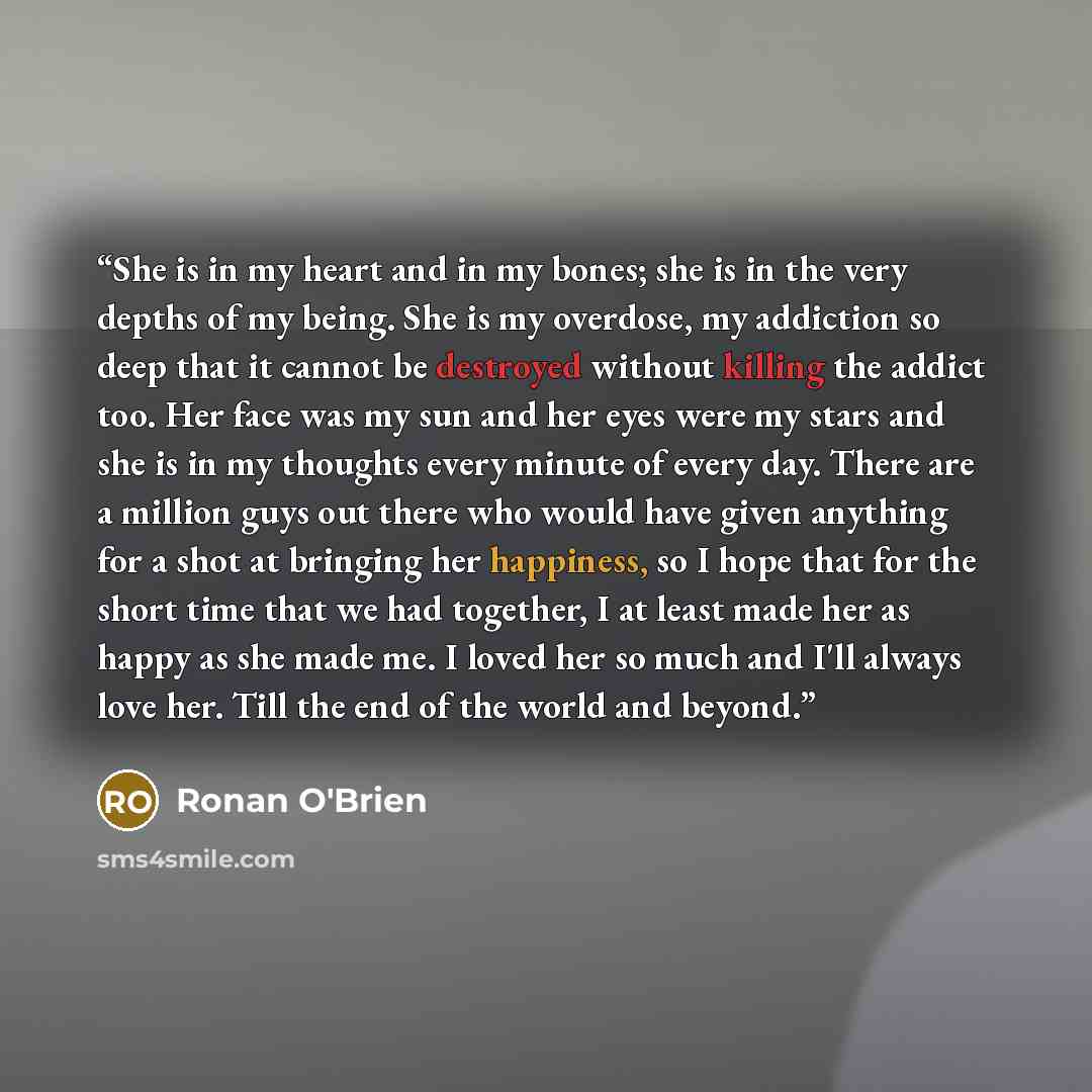 “She is in my heart and in my bones; she is in the very depths of my being. She is my overdose, my addiction so deep that it cannot be destroyed without killing the addict too. Her face was my sun and her eyes were my stars and she is in my thoughts every minute of every day. There are a million…” quote by Ronan O'Brien