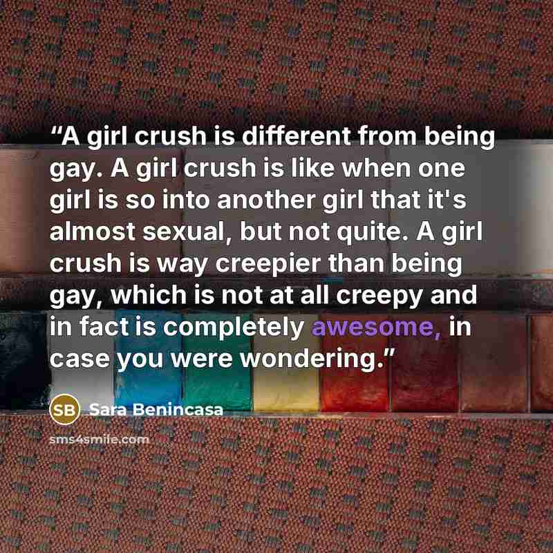 “A girl crush is different from being gay. A girl crush is like when one girl is so into another girl that it's almost sexual, but not quite. A girl crush is way creepier than being gay, which is not at all creepy and in fact is completely awesome, in case you were wondering.” quote by Sara Benincasa