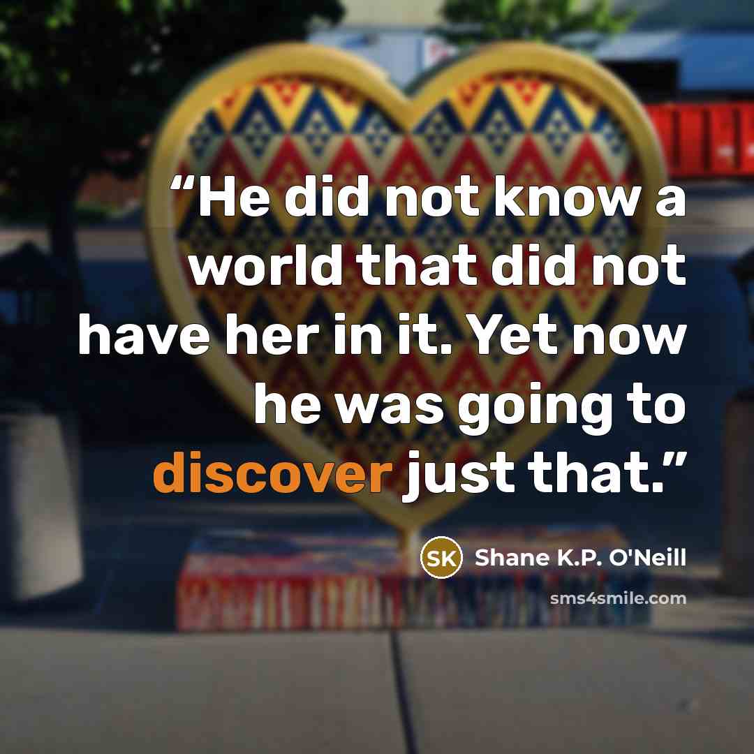 “He did not know a world that did not have her in it. Yet now he was going to discover just that.” quote by Shane K.P. O'Neill