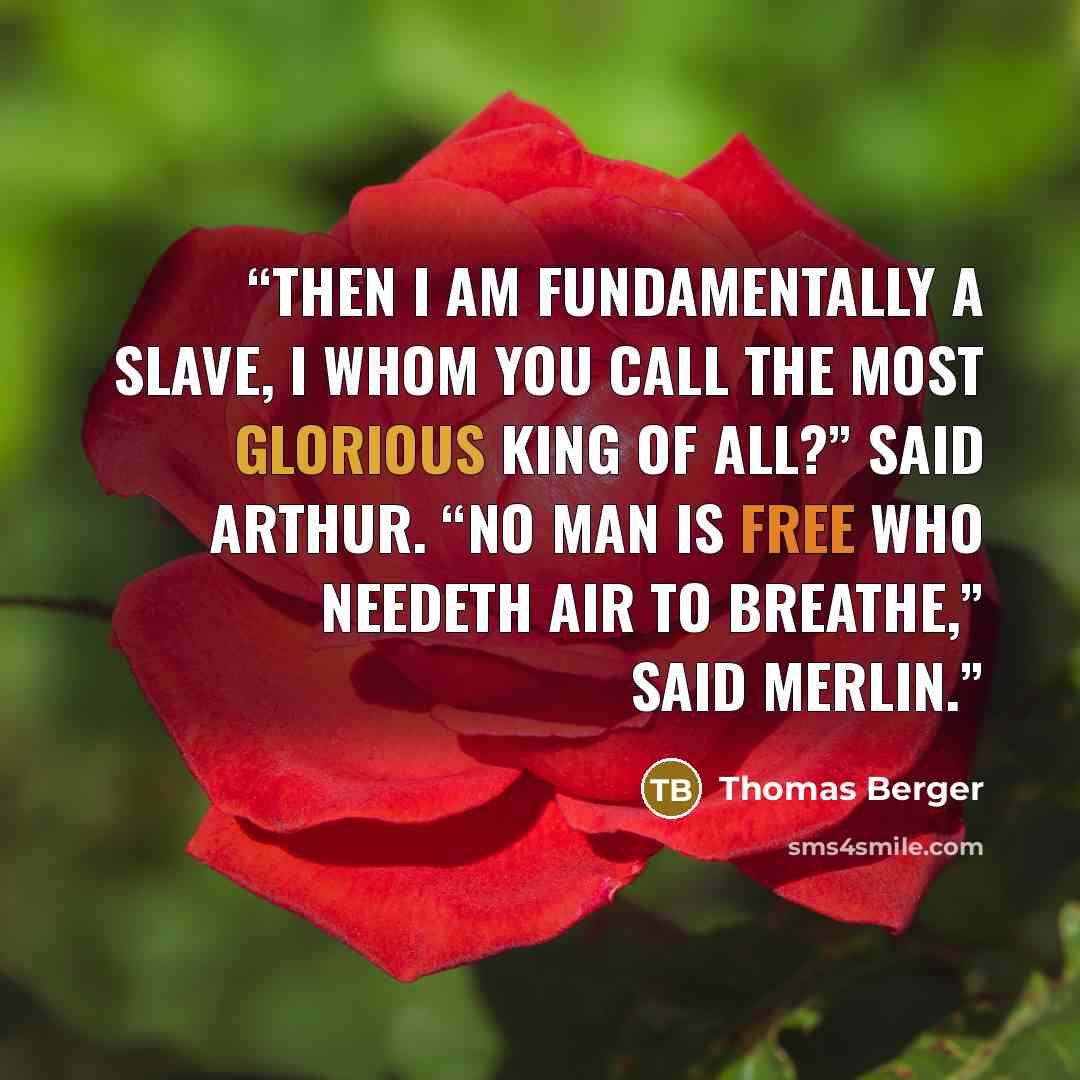 “Then I am fundamentally a slave, I whom you call the most glorious king of all?” said Arthur. “No man is free who needeth air to breathe,” said Merlin.” quote by Thomas Berger