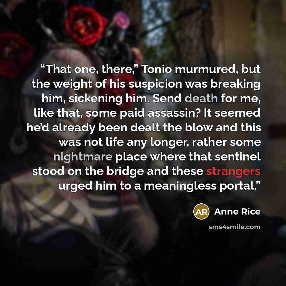 “That one, there,” Tonio murmured, but the weight of his suspicion was breaking him, sickening him. Send death for me, like that, some paid assassin? It seemed he’d already been dealt the blow and this was not life any longer, rather some nightmare place where that sentinel stood on the bridge and…” quote by Anne Rice