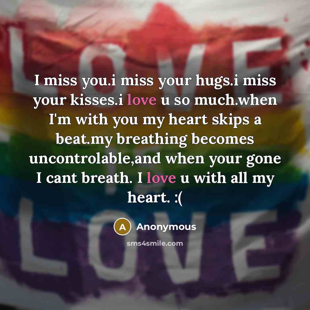 “I miss you.i miss your hugs.i miss your kisses.i love u so much.when I'm with you my heart skips a beat.my breathing becomes uncontrolable,and when your gone I cant breath. I love u with all my heart. :(” quote by Anonymous