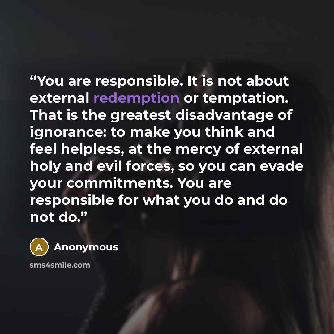 “You are responsible. It is not about external redemption or temptation. That is the greatest disadvantage of ignorance: to make you think and feel helpless, at the mercy of external holy and evil forces, so you can evade your commitments. You are responsible for what you do and do not do.” quote by Anonymous