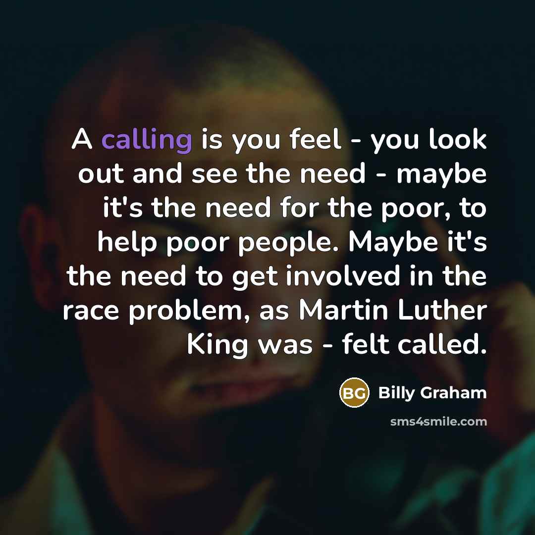 “A calling is you feel - you look out and see the need - maybe it's the need for the poor, to help poor people. Maybe it's the need to get involved in the race problem, as Martin Luther King was - felt called.” quote by Billy Graham