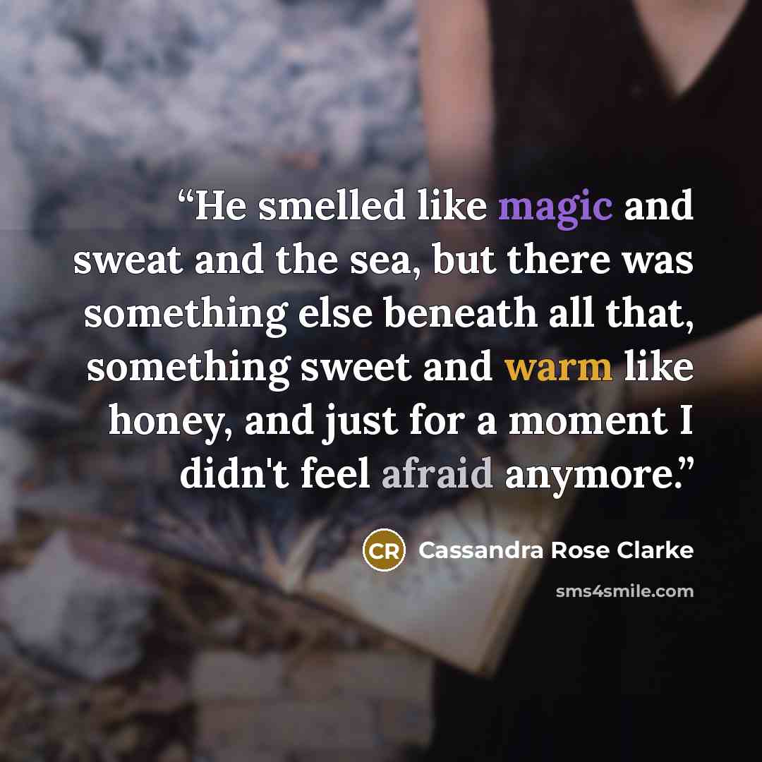 “He smelled like magic and sweat and the sea, but there was something else beneath all that, something sweet and warm like honey, and just for a moment I didn't feel afraid anymore.” quote by Cassandra Rose Clarke