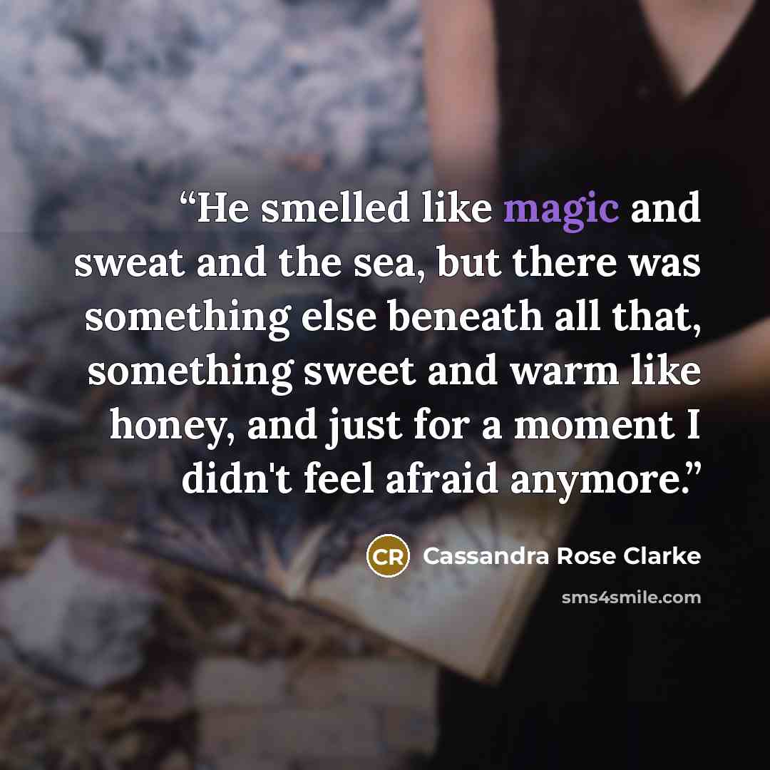 “He smelled like magic and sweat and the sea, but there was something else beneath all that, something sweet and warm like honey, and just for a moment I didn't feel afraid anymore.” quote by Cassandra Rose Clarke