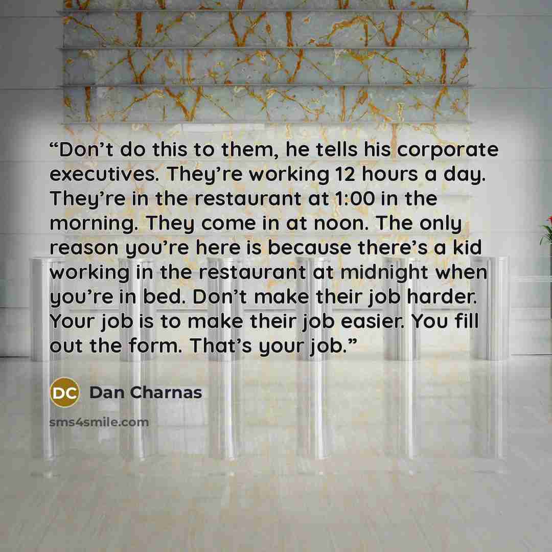 “Don’t do this to them, he tells his corporate executives. They’re working 12 hours a day. They’re in the restaurant at 1:00 in the morning. They come in at noon. The only reason you’re here is because there’s a kid working in the restaurant at midnight when you’re in bed. Don’t make their job…” quote by Dan Charnas