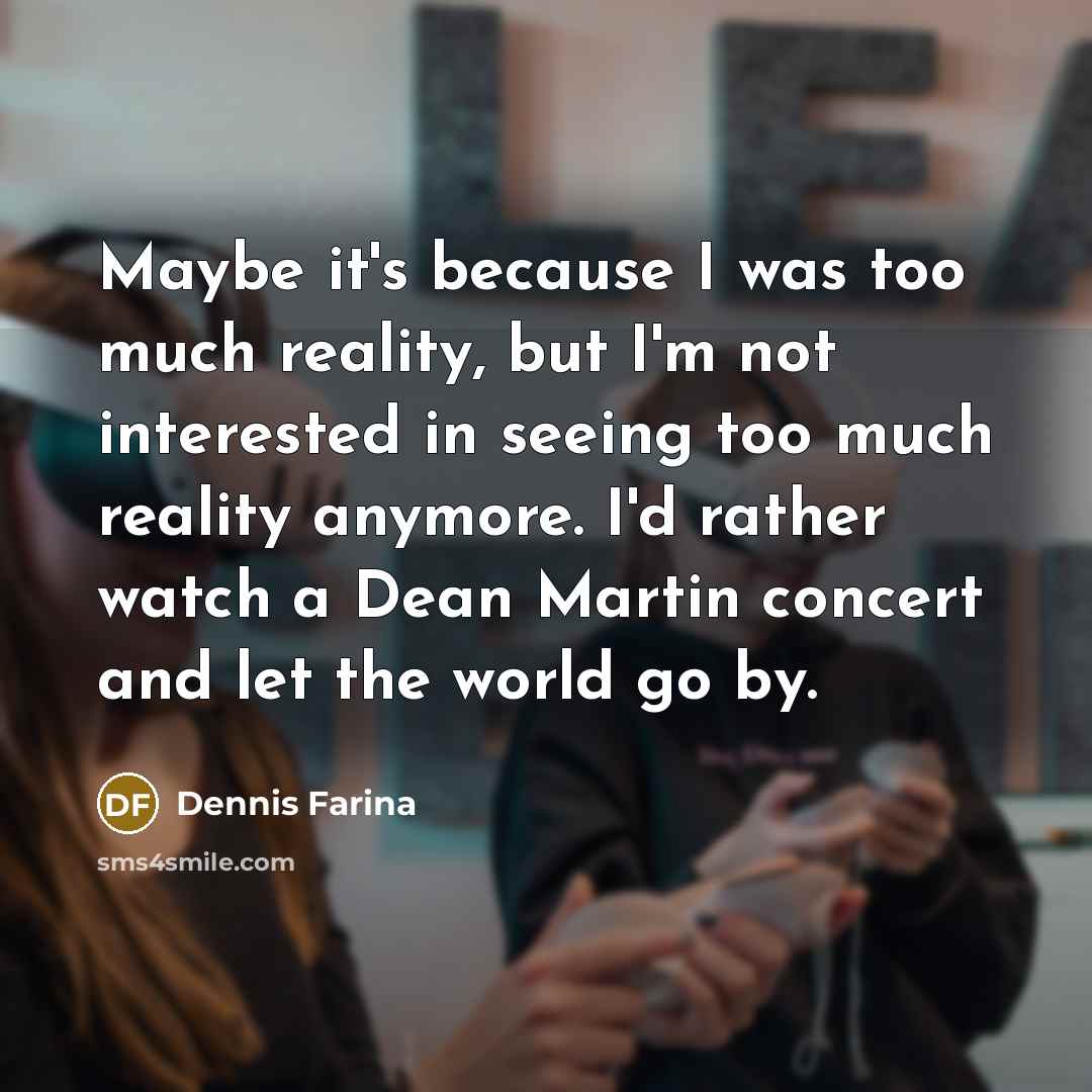 “Maybe it's because I was too much reality, but I'm not interested in seeing too much reality anymore. I'd rather watch a Dean Martin concert and let the world go by.” quote by Dennis Farina