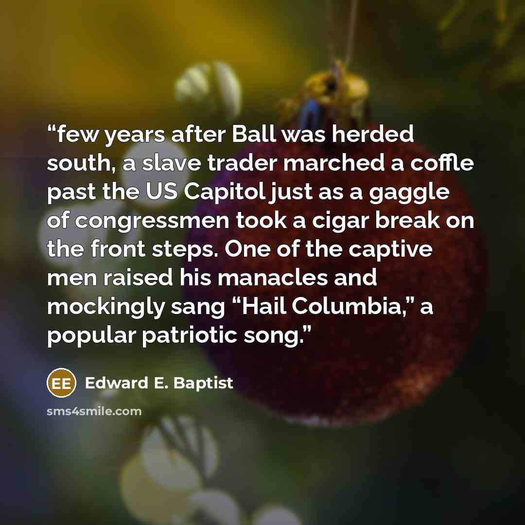 “few years after Ball was herded south, a slave trader marched a coffle past the US Capitol just as a gaggle of congressmen took a cigar break on the front steps. One of the captive men raised his manacles and mockingly sang “Hail Columbia,” a popular patriotic song.” quote by Edward E. Baptist