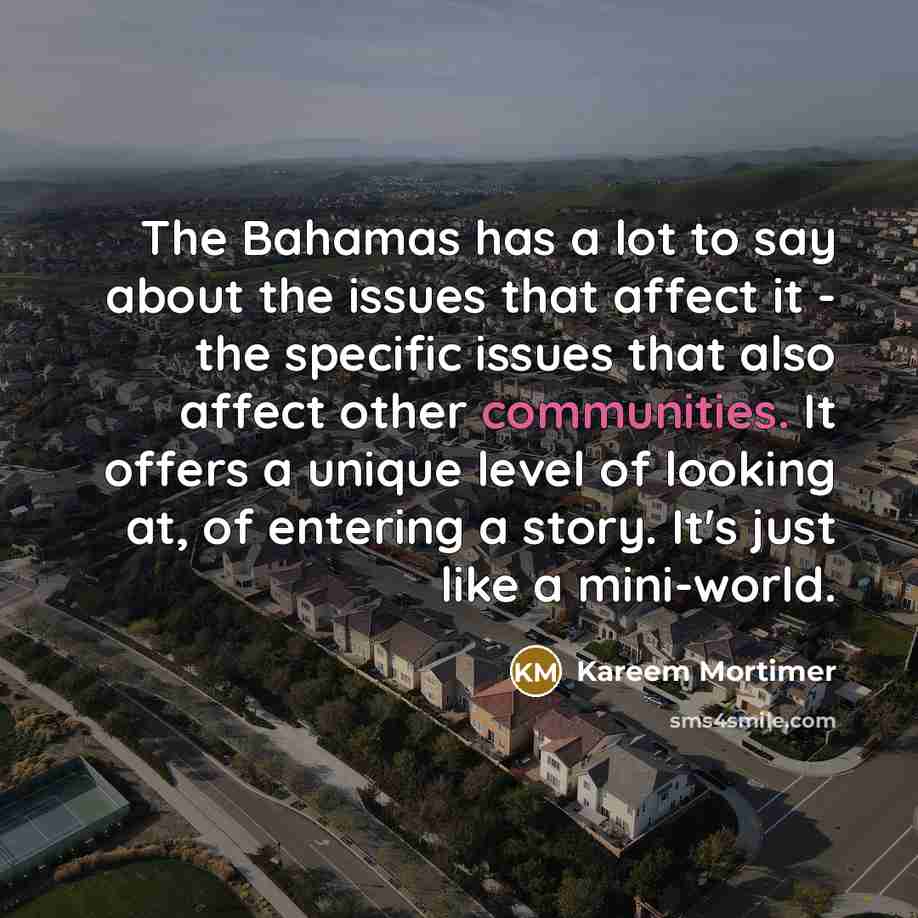 “The Bahamas has a lot to say about the issues that affect it - the specific issues that also affect other communities. It offers a unique level of looking at, of entering a story. It's just like a mini-world.” quote by Kareem Mortimer