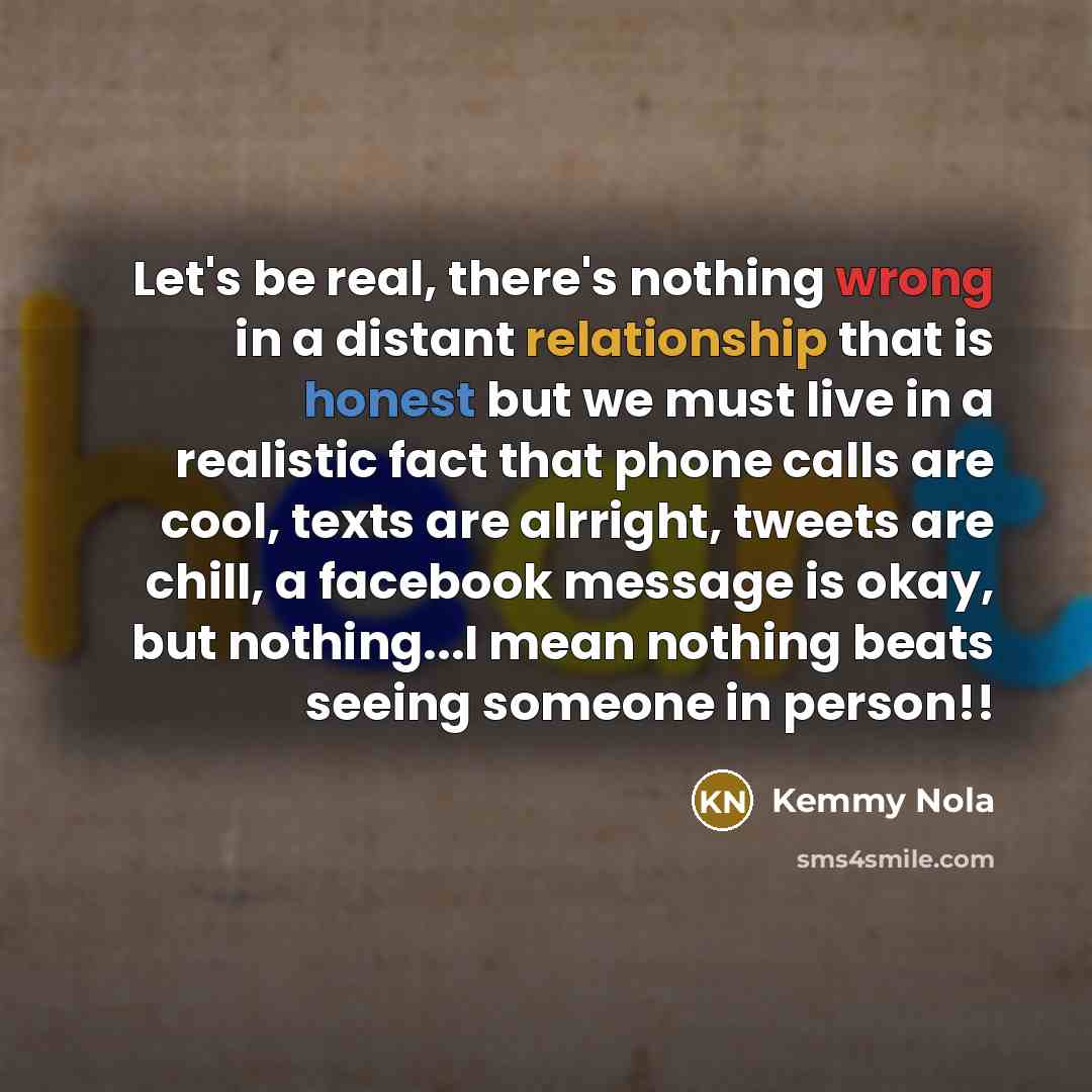 “Let's be real, there's nothing wrong in a distant relationship that is honest but we must live in a realistic fact that phone calls are cool, texts are alrright, tweets are chill, a facebook message is okay, but nothing...I mean nothing beats seeing someone in person!!” quote by Kemmy Nola