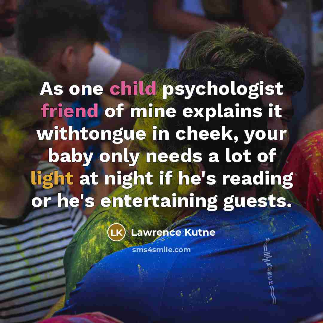 “As one child psychologist friend of mine explains it withtongue in cheek, your baby only needs a lot of light at night if he's reading or he's entertaining guests.” quote by Lawrence Kutne