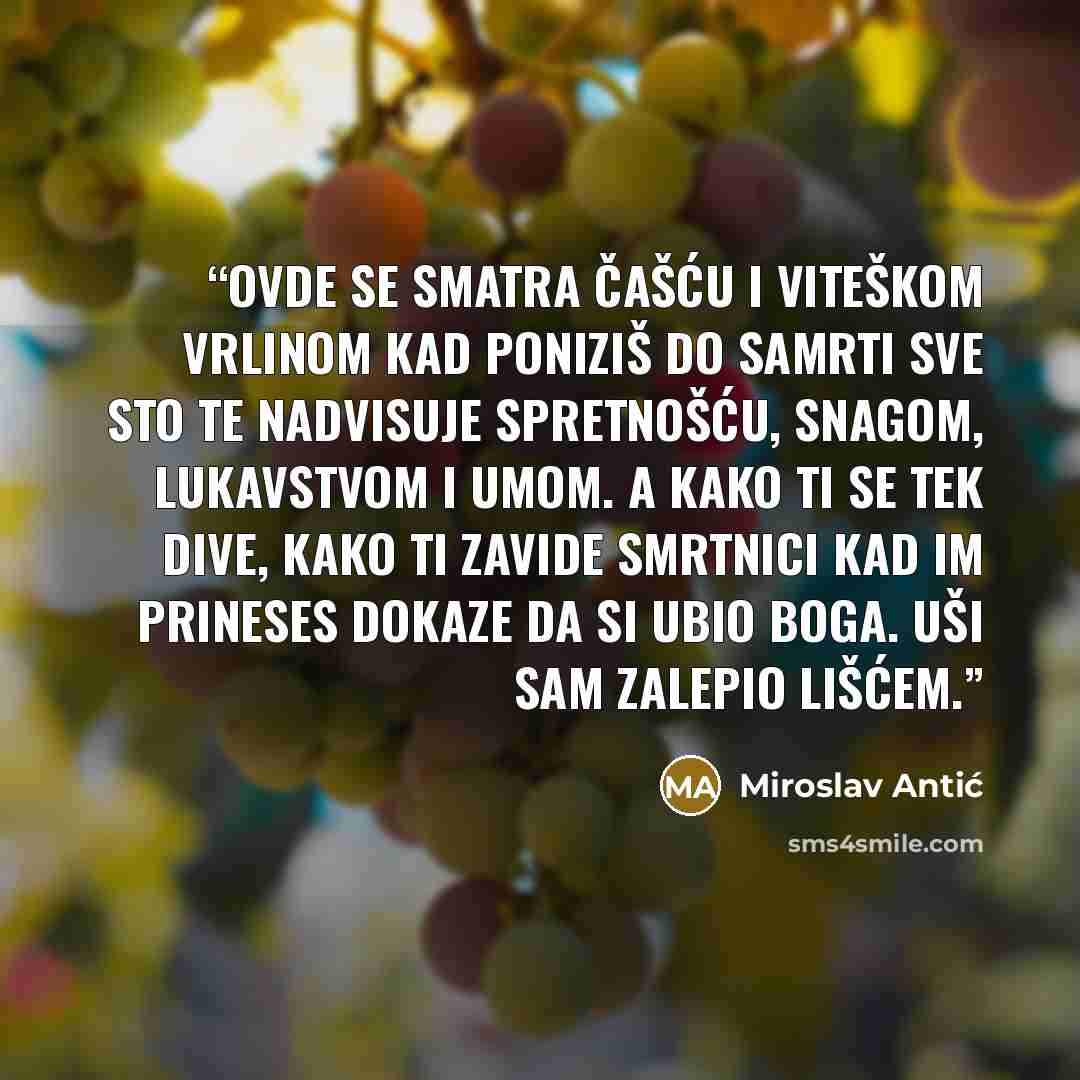 “Ovde se smatra čašću i viteškom vrlinom kad poniziš do samrti sve sto te nadvisuje spretnošću, snagom, lukavstvom i umom. A kako ti se tek dive, kako ti zavide smrtnici kad im prineses dokaze da si ubio boga. Uši sam zalepio lišćem.” quote by Miroslav Antić
