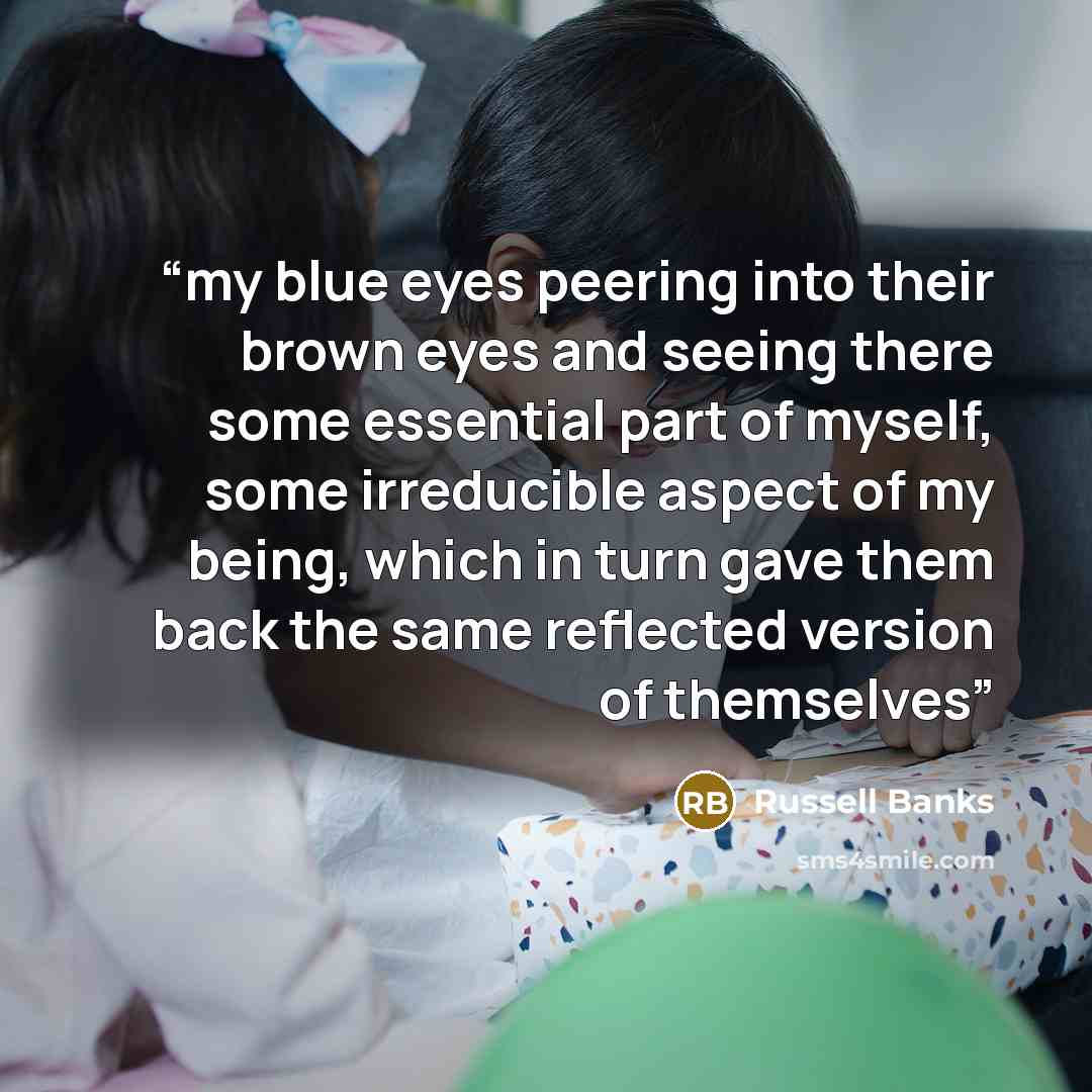 “my blue eyes peering into their brown eyes and seeing there some essential part of myself, some irreducible aspect of my being, which in turn gave them back the same reflected version of themselves” quote by Russell Banks