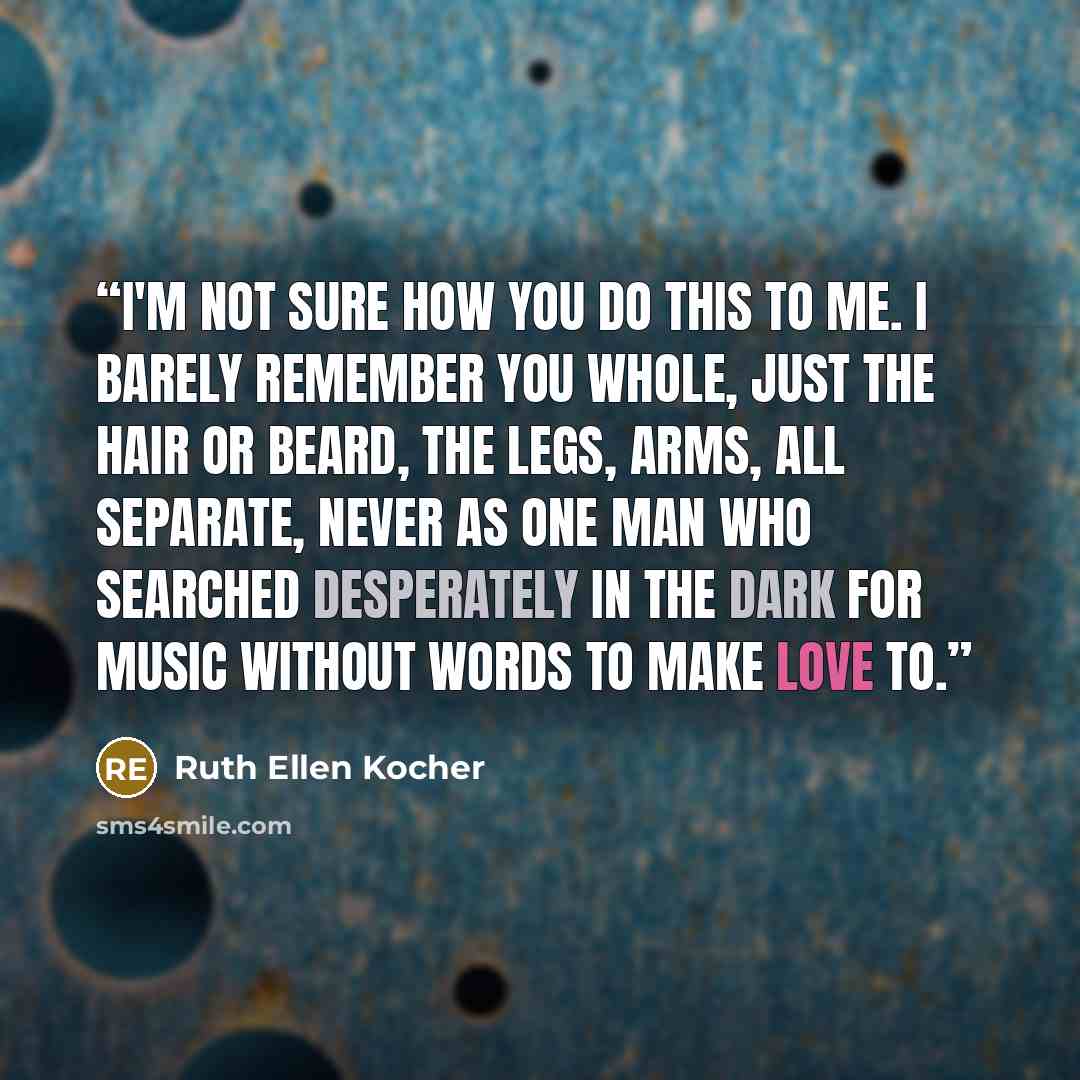 “I'm not sure how you do this to me. I barely remember you whole, just the hair or beard, the legs, arms, all separate, never as one man who searched desperately in the dark for music without words to make love to.” quote by Ruth Ellen Kocher