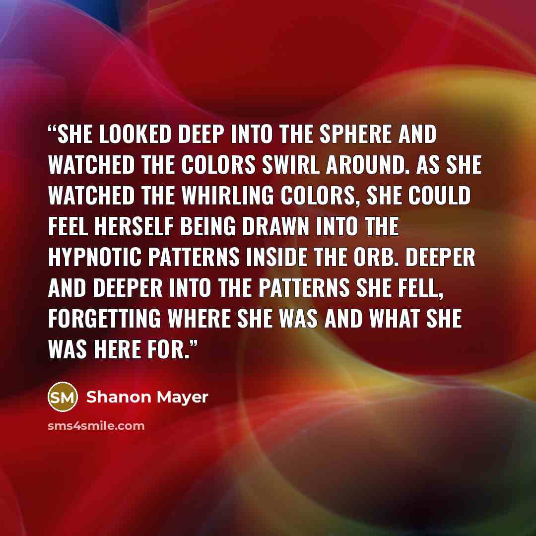 “She looked deep into the sphere and watched the colors swirl around. As she watched the whirling colors, she could feel herself being drawn into the hypnotic patterns inside the orb. Deeper and deeper into the patterns she fell, forgetting where she was and what she was here for.” quote by Shanon Mayer