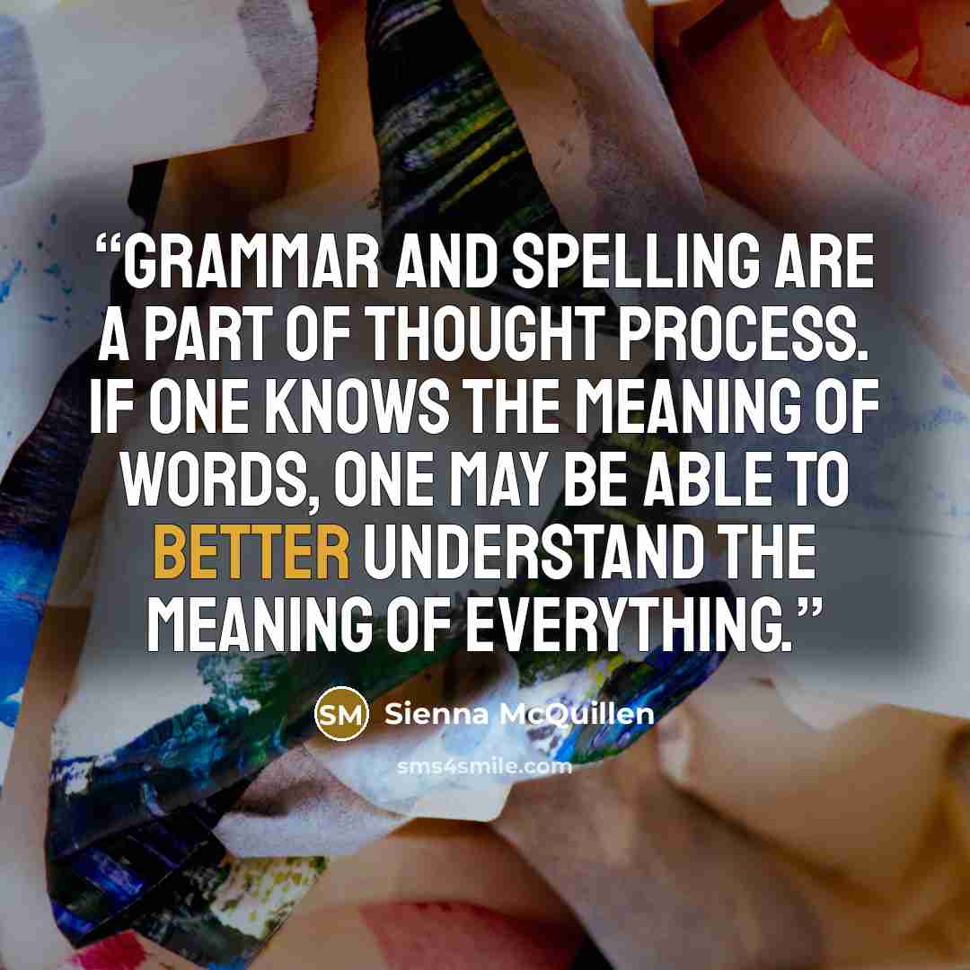 “Grammar and spelling are a part of thought process. If one knows the meaning of words, one may be able to better understand the meaning of everything.” quote by Sienna McQuillen