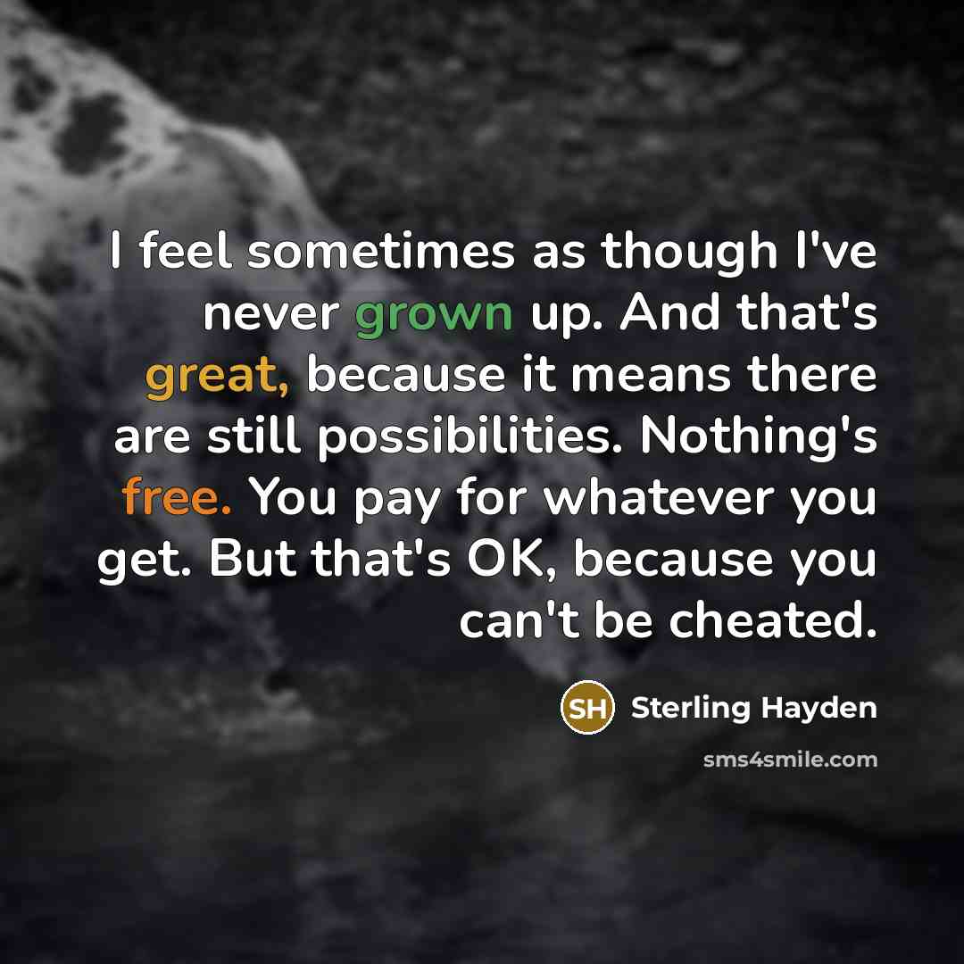 “I feel sometimes as though I've never grown up. And that's great, because it means there are still possibilities. Nothing's free. You pay for whatever you get. But that's OK, because you can't be cheated.” quote by Sterling Hayden