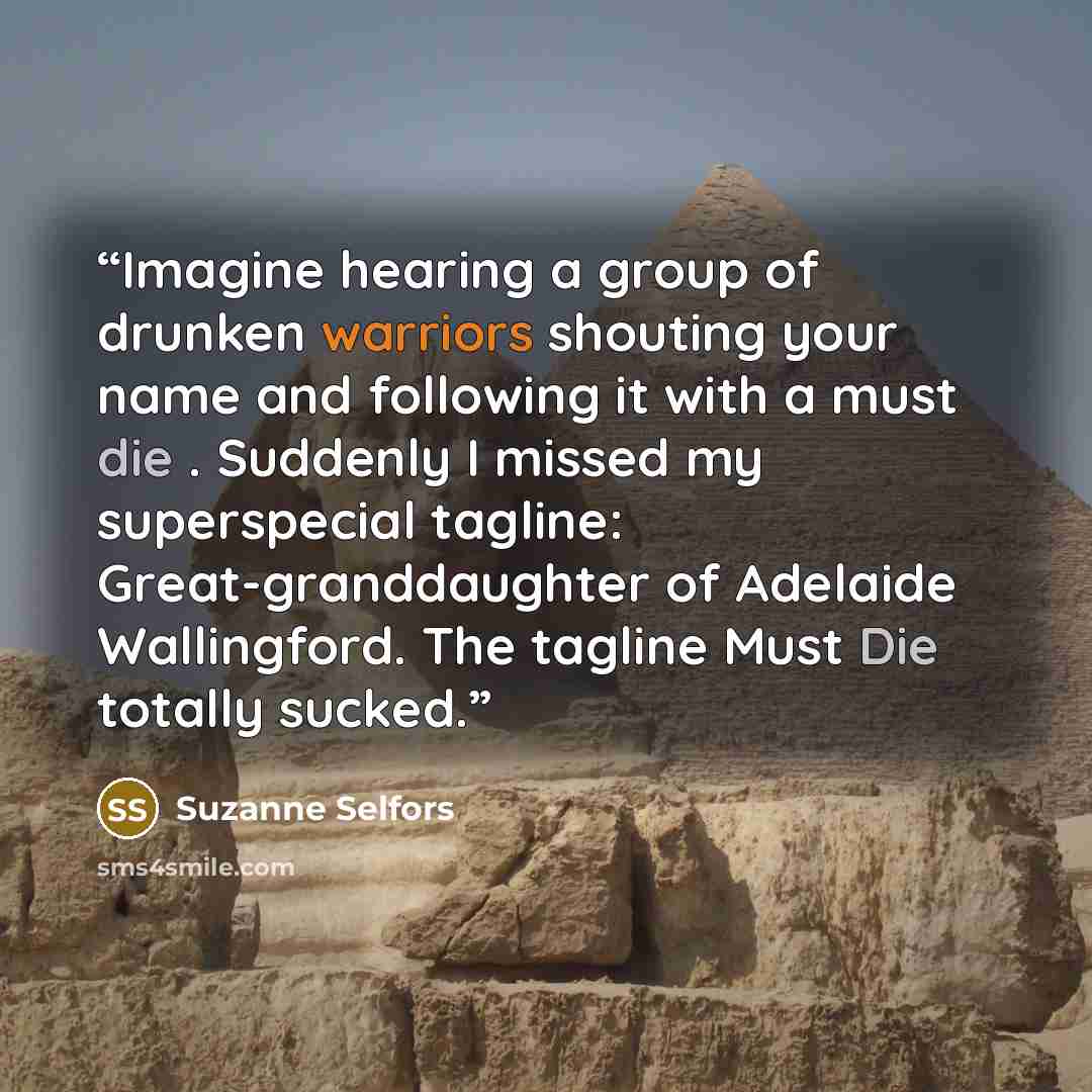 “Imagine hearing a group of drunken warriors shouting your name and following it with a must die . Suddenly I missed my superspecial tagline: Great-granddaughter of Adelaide Wallingford. The tagline Must Die totally sucked.” quote by Suzanne Selfors