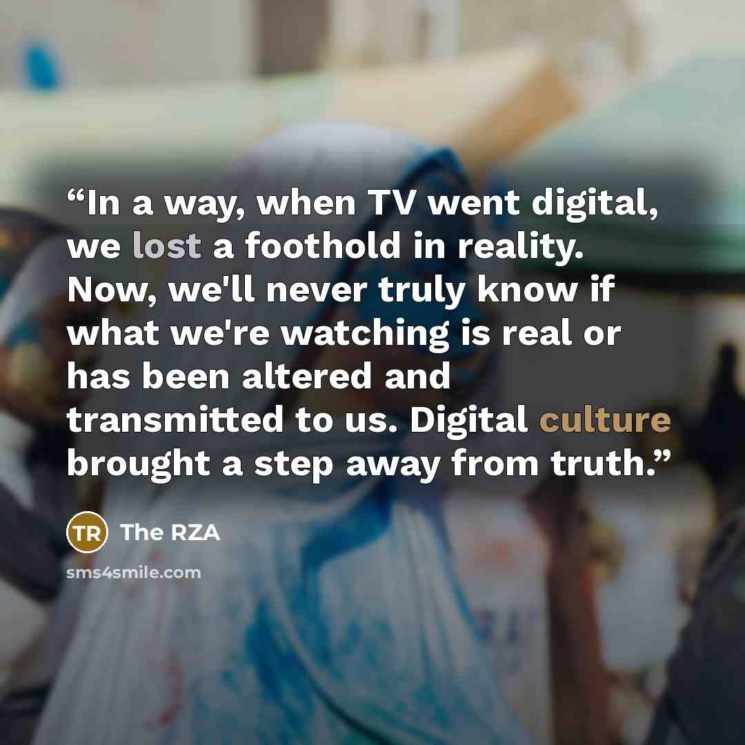 “In a way, when TV went digital, we lost a foothold in reality. Now, we'll never truly know if what we're watching is real or has been altered and transmitted to us. Digital culture brought a step away from truth.” quote by The RZA