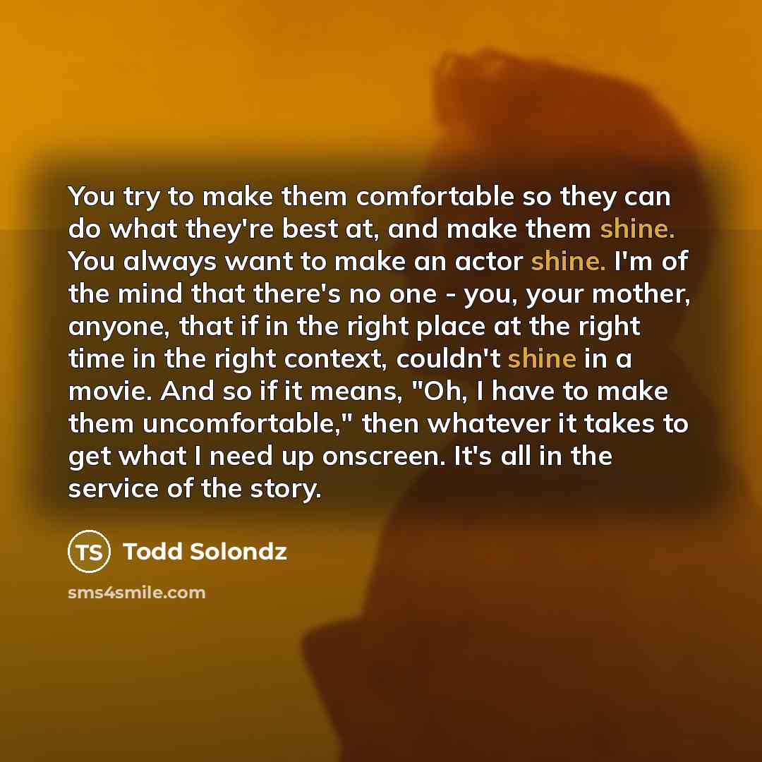 “You try to make them comfortable so they can do what they're best at, and make them shine. You always want to make an actor shine. I'm of the mind that there's no one - you, your mother, anyone, that if in the right place at the right time in the right context, couldn't shine in a movie. And so if…” quote by Todd Solondz