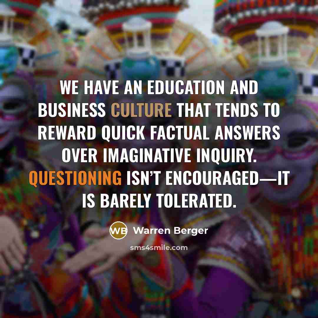 “We have an education and business culture that tends to reward quick factual answers over imaginative inquiry. Questioning isn’t encouraged—it is barely tolerated.” quote by Warren Berger