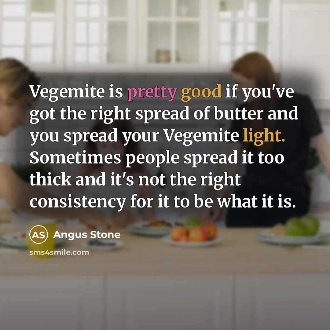 “Vegemite is pretty good if you've got the right spread of butter and you spread your Vegemite light. Sometimes people spread it too thick and it's not the right consistency for it to be what it is.” quote by Angus Stone