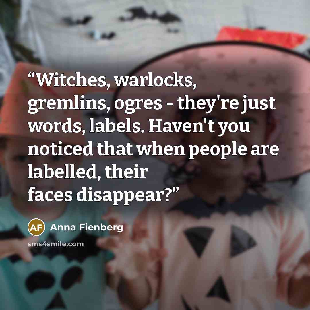 “Witches, warlocks, gremlins, ogres - they're just words, labels. Haven't you noticed that when people are labelled, their faces disappear?” quote by Anna Fienberg