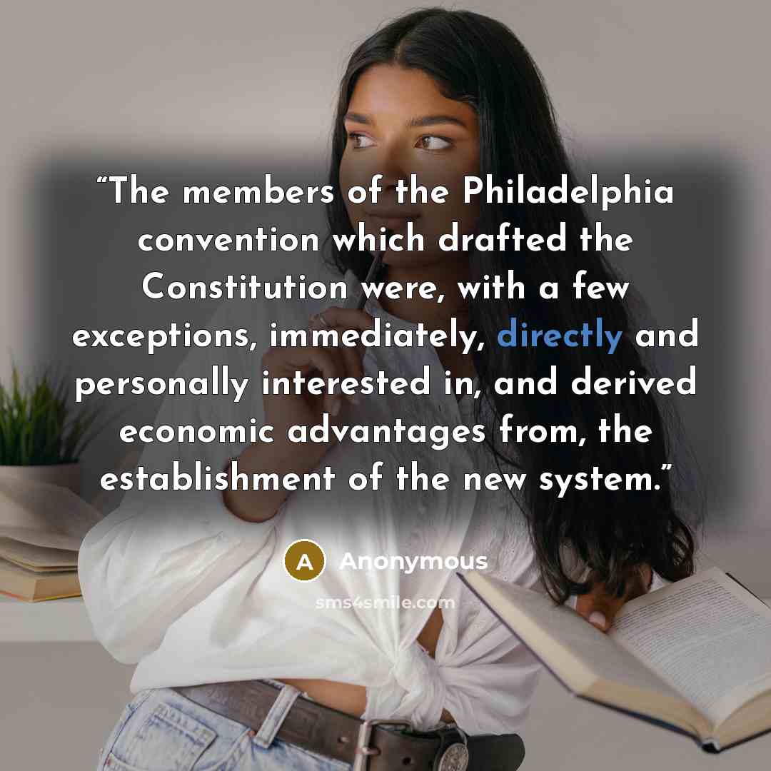 “The members of the Philadelphia convention which drafted the Constitution were, with a few exceptions, immediately, directly and personally interested in, and derived economic advantages from, the establishment of the new system.” quote by Anonymous