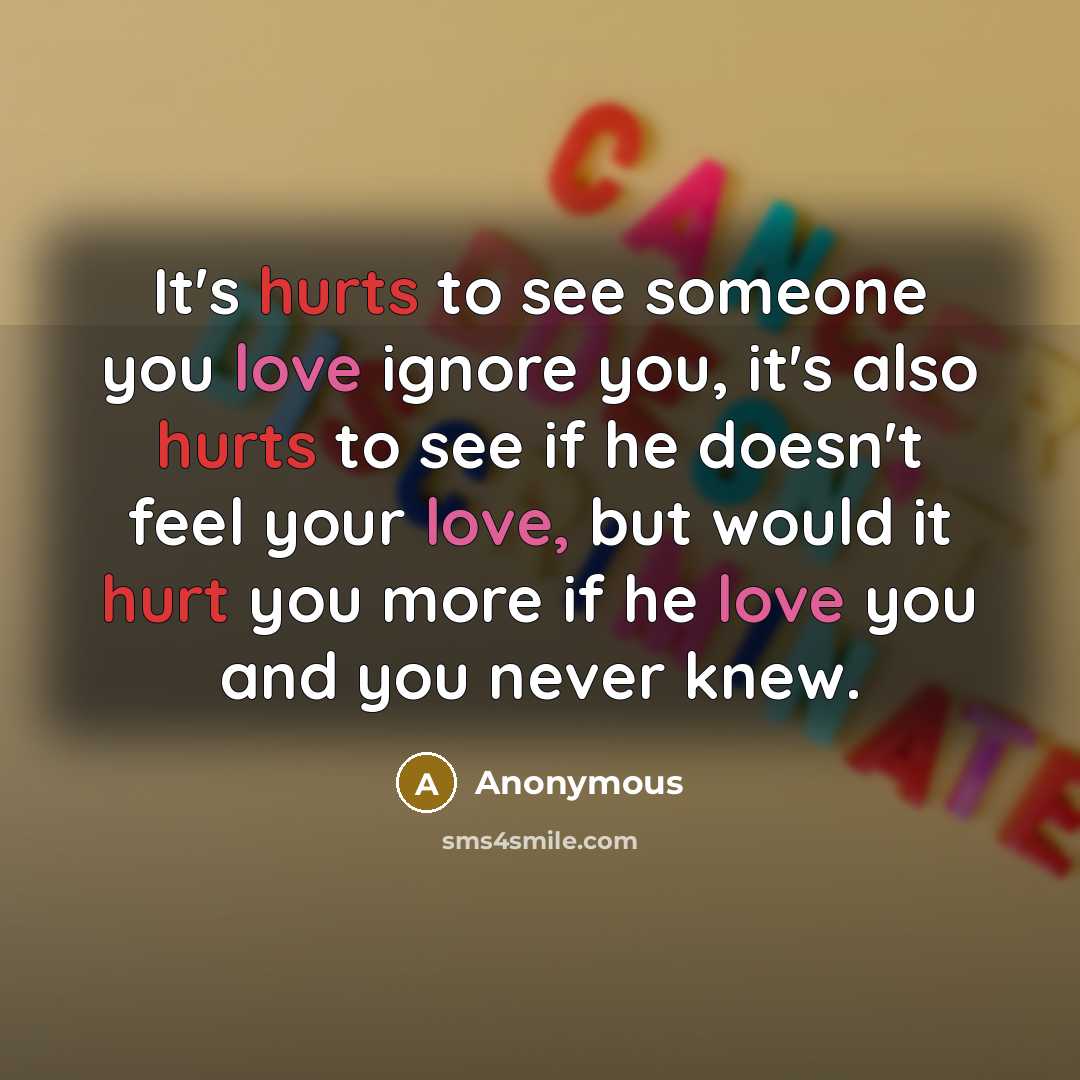 “It's hurts to see someone you love ignore you, it's also hurts to see if he doesn't feel your love, but would it hurt you more if he love you and you never knew.” quote by Anonymous