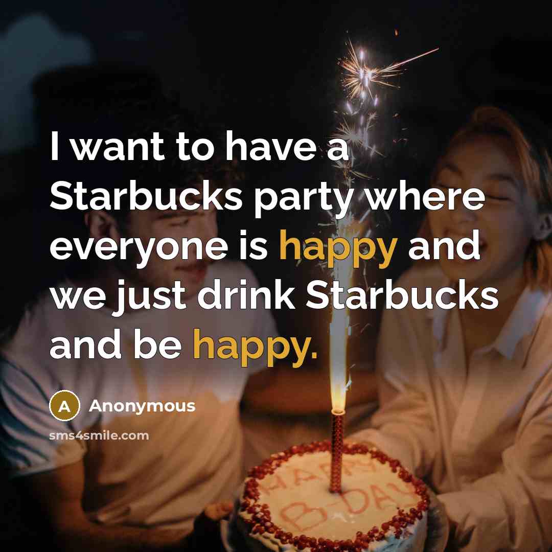 “I want to have a Starbucks party where everyone is happy and we just drink Starbucks and be happy.” quote by Anonymous
