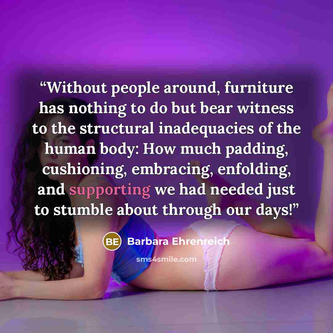 “Without people around, furniture has nothing to do but bear witness to the structural inadequacies of the human body: How much padding, cushioning, embracing, enfolding, and supporting we had needed just to stumble about through our days!” quote by Barbara Ehrenreich