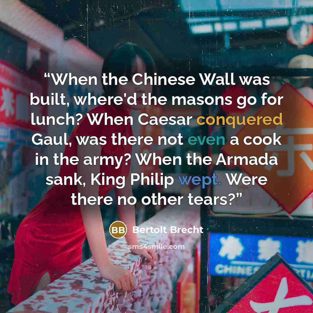 “When the Chinese Wall was built, where'd the masons go for lunch? When Caesar conquered Gaul, was there not even a cook in the army? When the Armada sank, King Philip wept. Were there no other tears?” quote by Bertolt Brecht