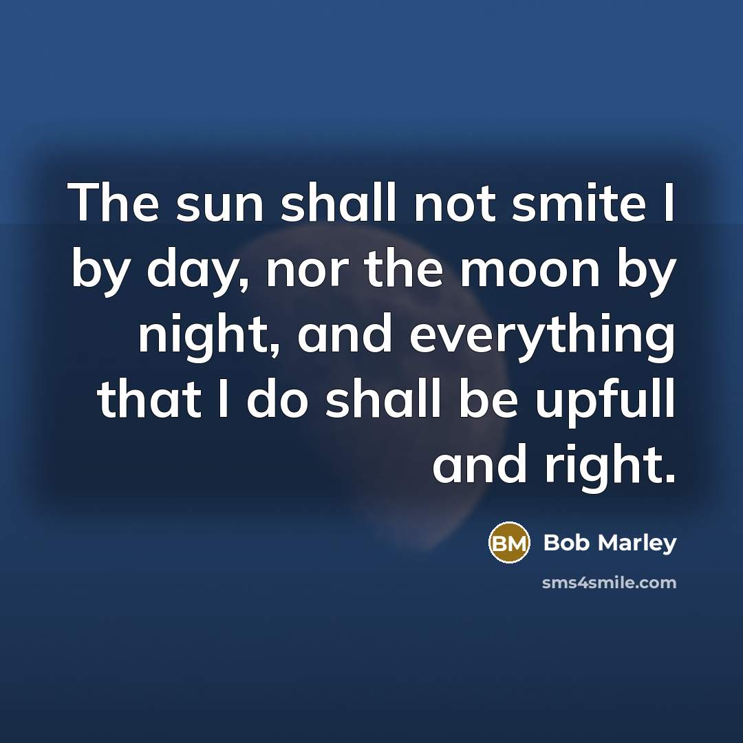 “The sun shall not smite I by day, nor the moon by night, and everything that I do shall be upfull and right.” quote by Bob Marley